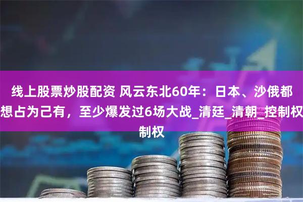 线上股票炒股配资 风云东北60年:日本、沙俄都想占为己有,至少爆发过6场大战_清廷_清朝_控制权