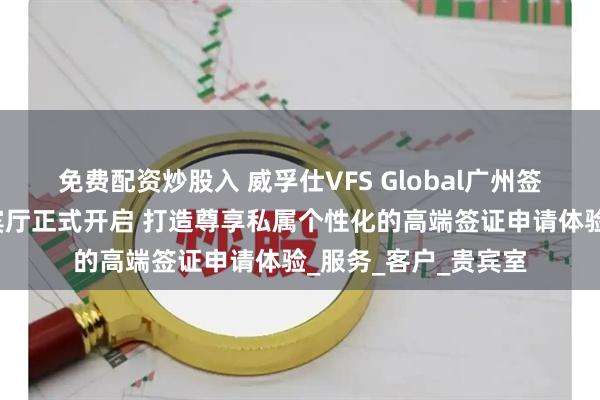 免费配资炒股入 威孚仕VFS Global广州签证申请中心白金贵宾厅正式开启 打造尊享私属个性化的高端签证申请体验_服务_客户_贵宾室