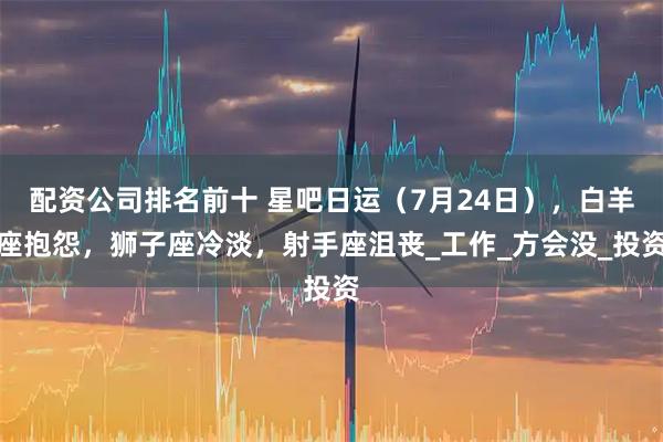 配资公司排名前十 星吧日运（7月24日），白羊座抱怨，狮子座冷淡，射手座沮丧_工作_方会没_投资