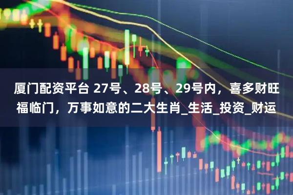 厦门配资平台 27号、28号、29号内，喜多财旺福临门，万事如意的二大生肖_生活_投资_财运
