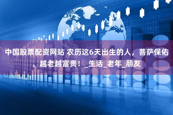 中国股票配资网站 农历这6天出生的人,菩萨保佑,越老越富贵!_生活_老年_朋友