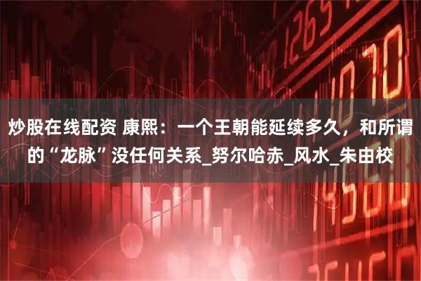 炒股在线配资 康熙：一个王朝能延续多久，和所谓的“龙脉”没任何关系_努尔哈赤_风水_朱由校