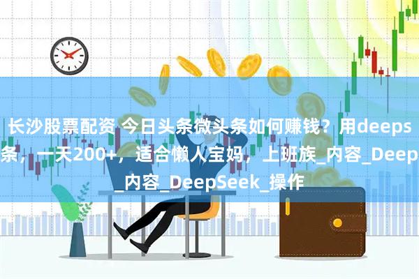 长沙股票配资 今日头条微头条如何赚钱？用deepseek写微头条，一天200+，适合懒人宝妈，上班族_内容_DeepSeek_操作
