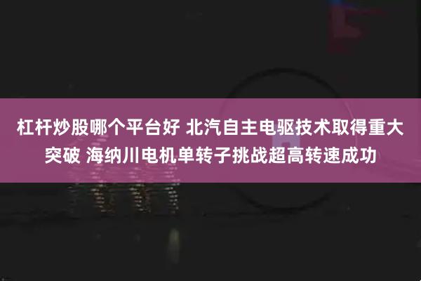 杠杆炒股哪个平台好 北汽自主电驱技术取得重大突破 海纳川电机单转子挑战超高转速成功