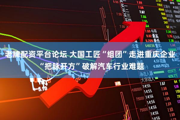 老牌配资平台论坛 大国工匠“组团”走进重庆企业 “把脉开方”破解汽车行业难题