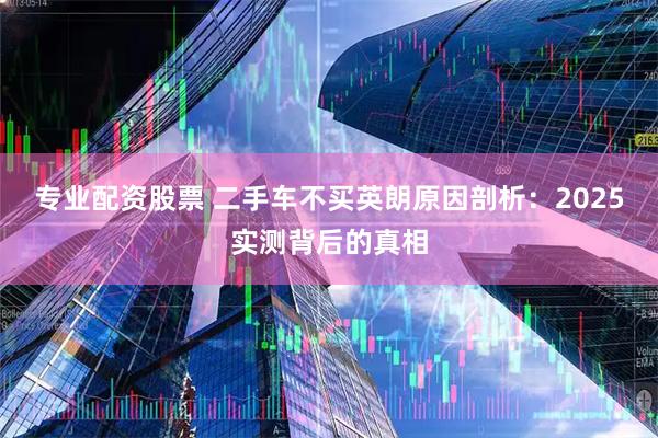 专业配资股票 二手车不买英朗原因剖析:2025实测背后的真相
