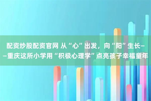 配资炒股配资官网 从“心”出发，向“阳”生长——重庆这所小学用“积极心理学”点亮孩子幸福童年