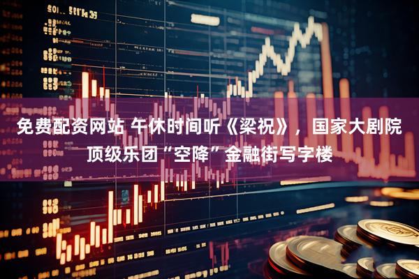 免费配资网站 午休时间听《梁祝》，国家大剧院顶级乐团“空降”金融街写字楼