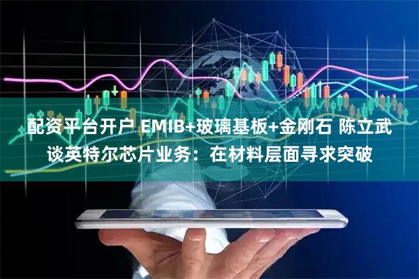 配资平台开户 EMIB+玻璃基板+金刚石 陈立武谈英特尔芯片业务：在材料层面寻求突破