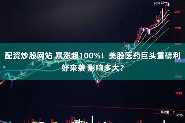 配资炒股网站 暴涨超100%！美股医药巨头重磅利好来袭 影响多大？
