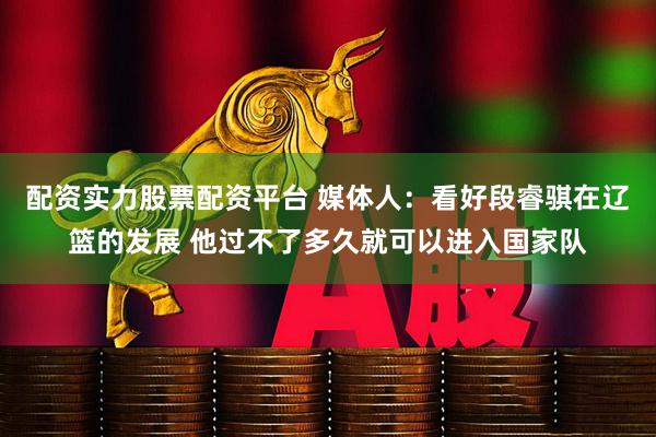 配资实力股票配资平台 媒体人：看好段睿骐在辽篮的发展 他过不了多久就可以进入国家队